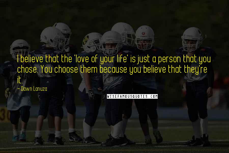 Dawn Lanuza Quotes: I believe that the 'love of your life' is just a person that you chose. You choose them because you believe that they're it.