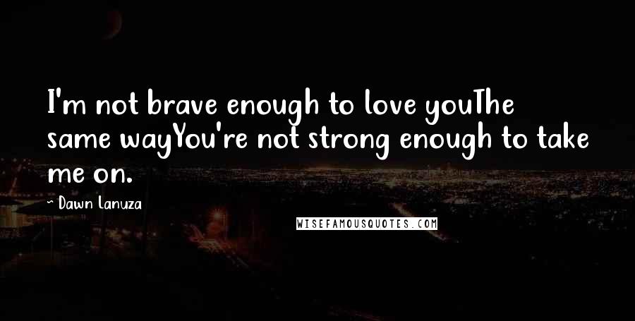 Dawn Lanuza Quotes: I'm not brave enough to love youThe same wayYou're not strong enough to take me on.