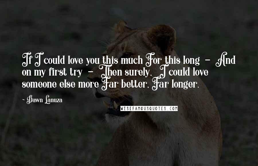 Dawn Lanuza Quotes: If I could love you this much For this long  -  And on my first try  -  Then surely,   I could love someone else more Far better, Far longer.