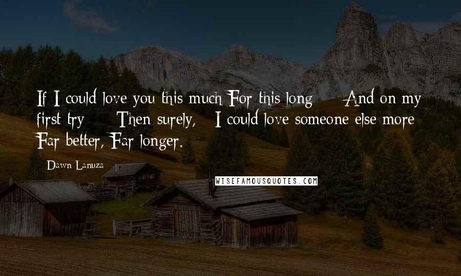 Dawn Lanuza Quotes: If I could love you this much For this long  -  And on my first try  -  Then surely,   I could love someone else more Far better, Far longer.