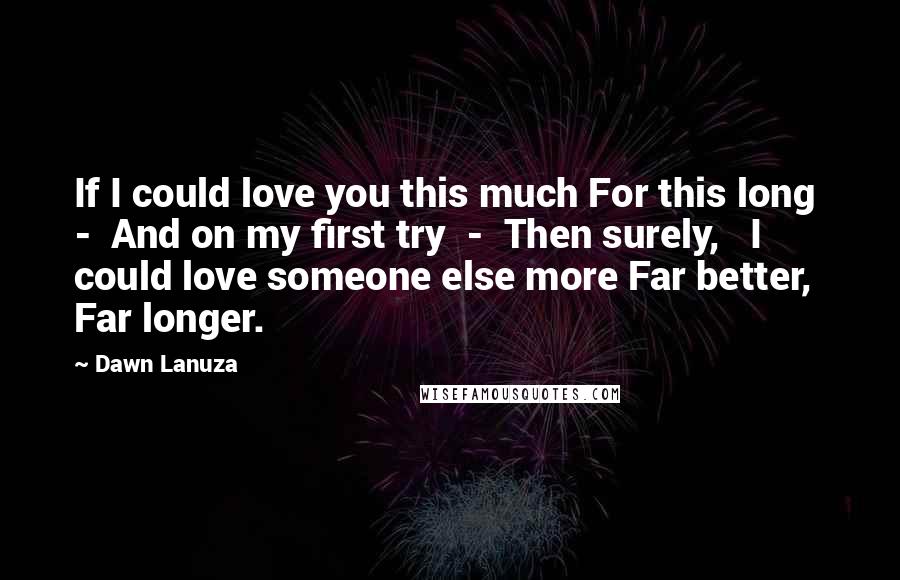 Dawn Lanuza Quotes: If I could love you this much For this long  -  And on my first try  -  Then surely,   I could love someone else more Far better, Far longer.