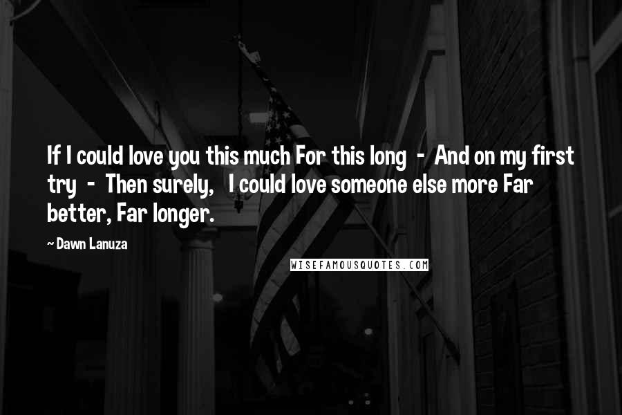 Dawn Lanuza Quotes: If I could love you this much For this long - And on my first try - Then surely, I could love someone else more Far better, Far longer.