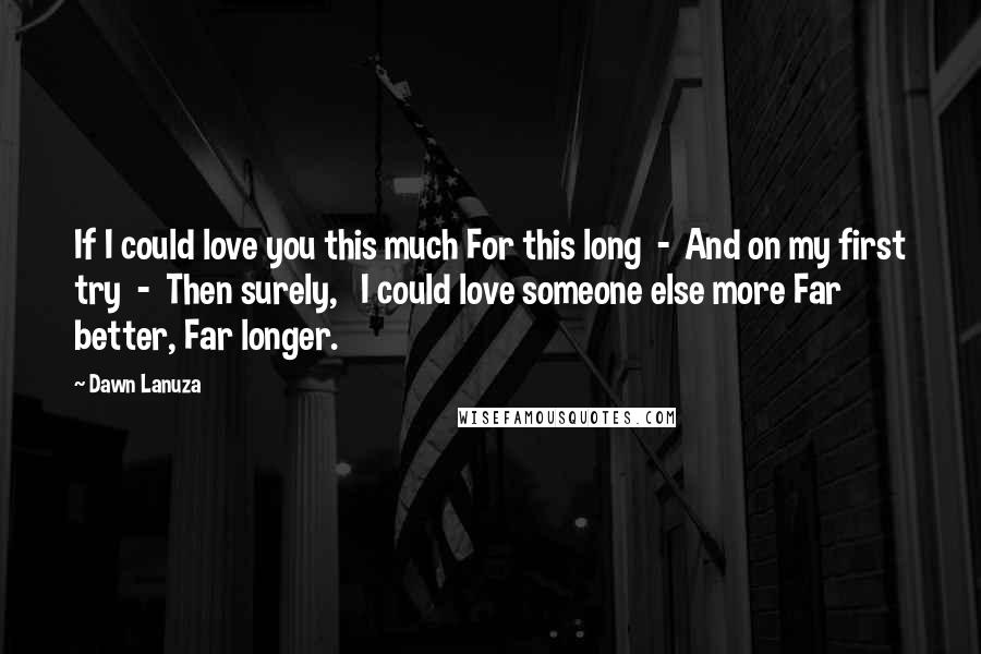 Dawn Lanuza Quotes: If I could love you this much For this long  -  And on my first try  -  Then surely,   I could love someone else more Far better, Far longer.