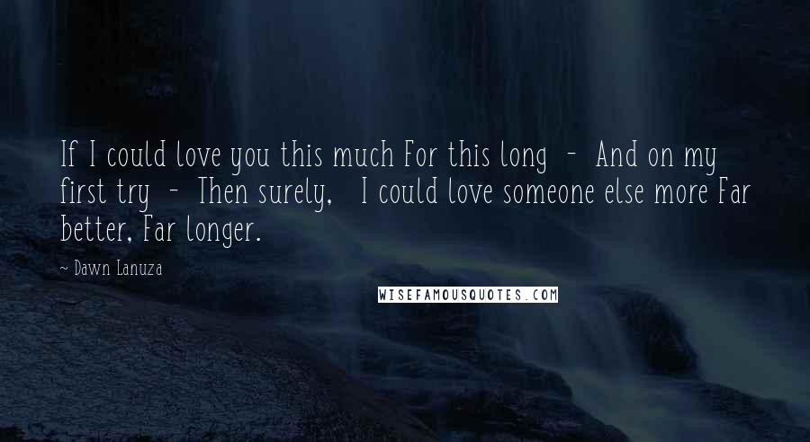 Dawn Lanuza Quotes: If I could love you this much For this long  -  And on my first try  -  Then surely,   I could love someone else more Far better, Far longer.