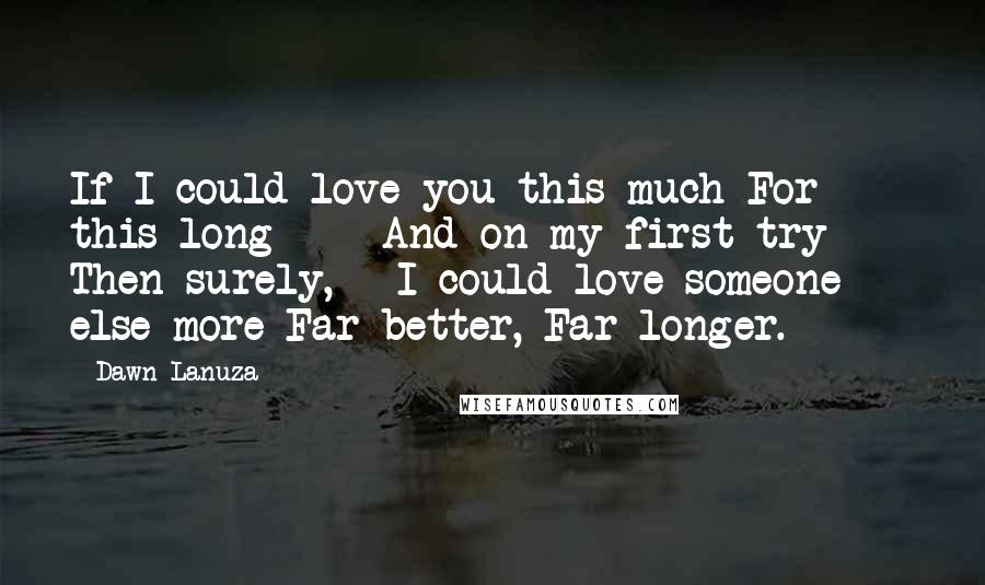 Dawn Lanuza Quotes: If I could love you this much For this long  -  And on my first try  -  Then surely,   I could love someone else more Far better, Far longer.