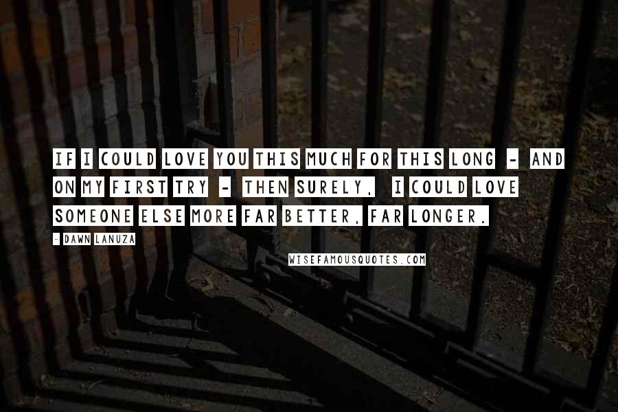 Dawn Lanuza Quotes: If I could love you this much For this long  -  And on my first try  -  Then surely,   I could love someone else more Far better, Far longer.