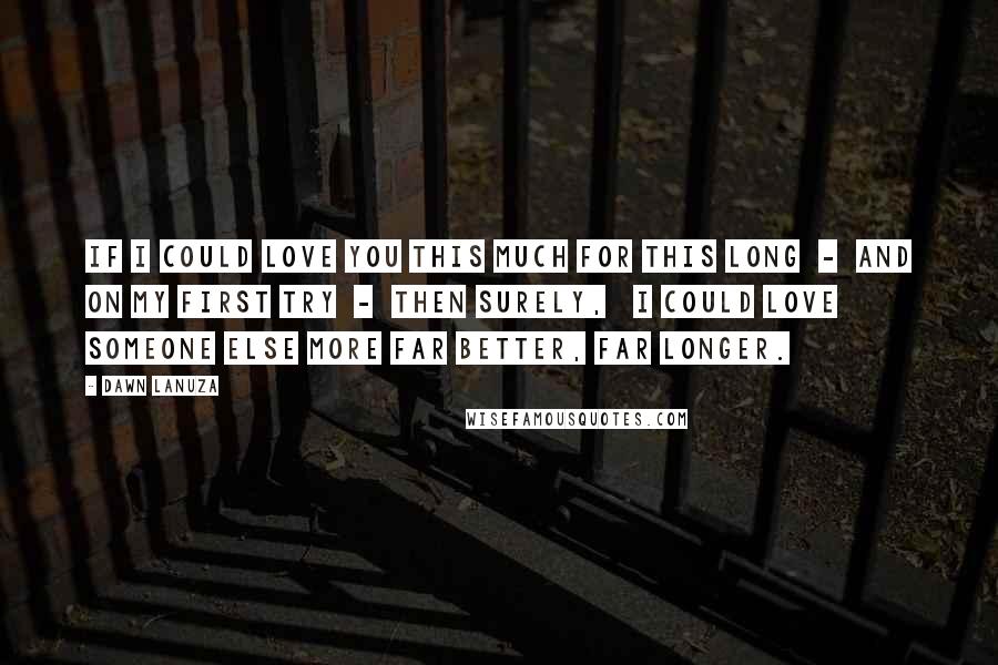 Dawn Lanuza Quotes: If I could love you this much For this long - And on my first try - Then surely, I could love someone else more Far better, Far longer.