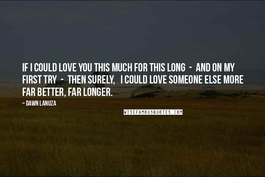 Dawn Lanuza Quotes: If I could love you this much For this long - And on my first try - Then surely, I could love someone else more Far better, Far longer.