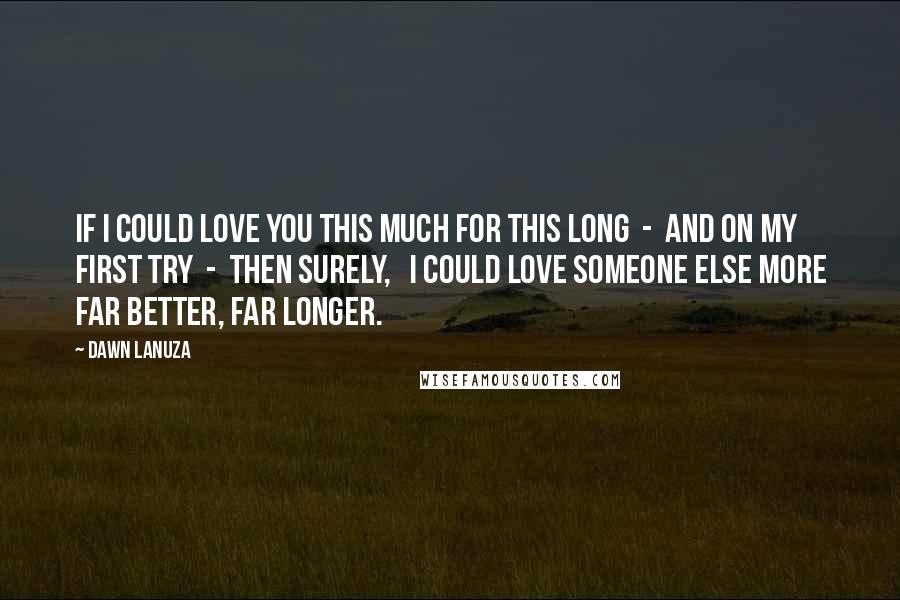 Dawn Lanuza Quotes: If I could love you this much For this long  -  And on my first try  -  Then surely,   I could love someone else more Far better, Far longer.