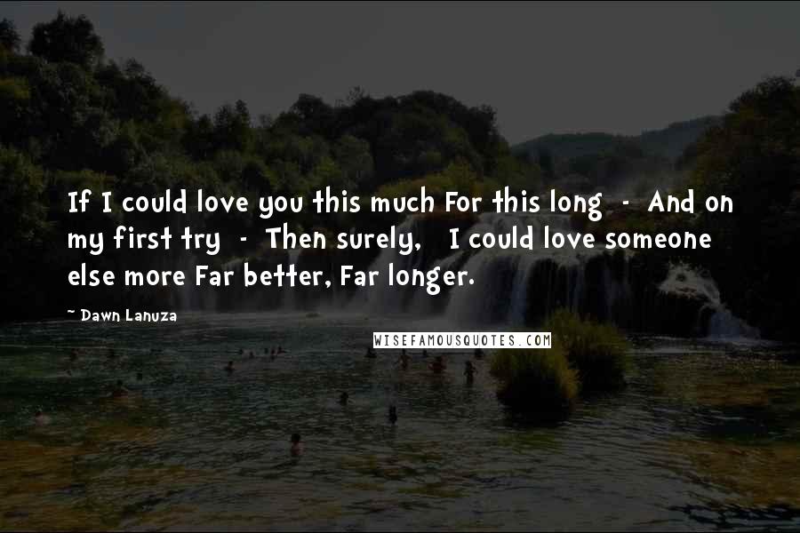 Dawn Lanuza Quotes: If I could love you this much For this long  -  And on my first try  -  Then surely,   I could love someone else more Far better, Far longer.