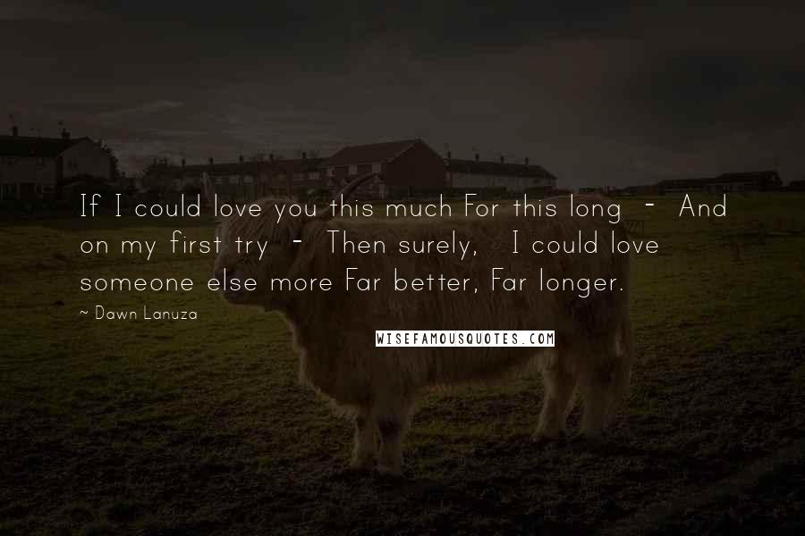 Dawn Lanuza Quotes: If I could love you this much For this long  -  And on my first try  -  Then surely,   I could love someone else more Far better, Far longer.