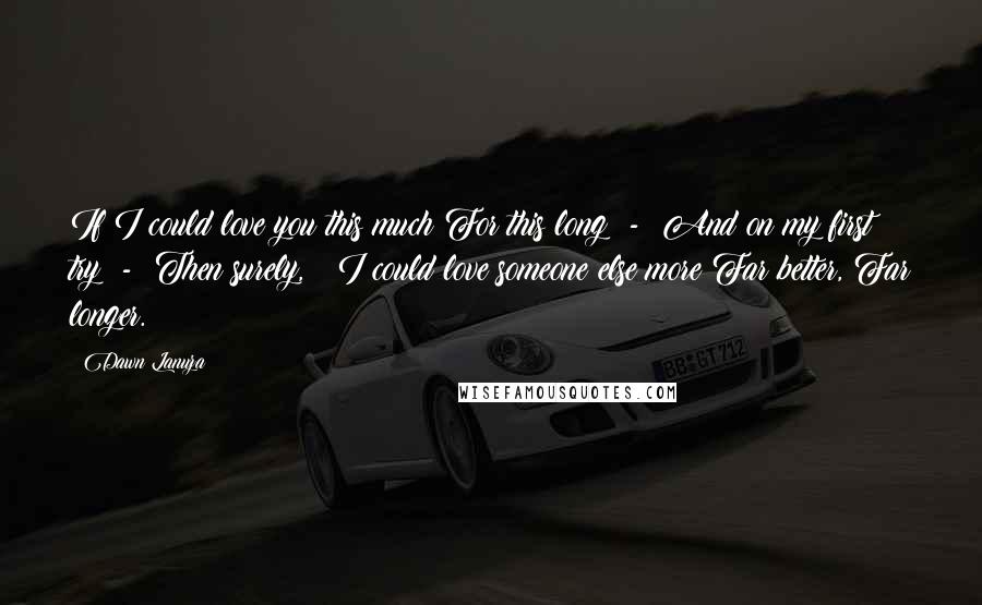 Dawn Lanuza Quotes: If I could love you this much For this long  -  And on my first try  -  Then surely,   I could love someone else more Far better, Far longer.