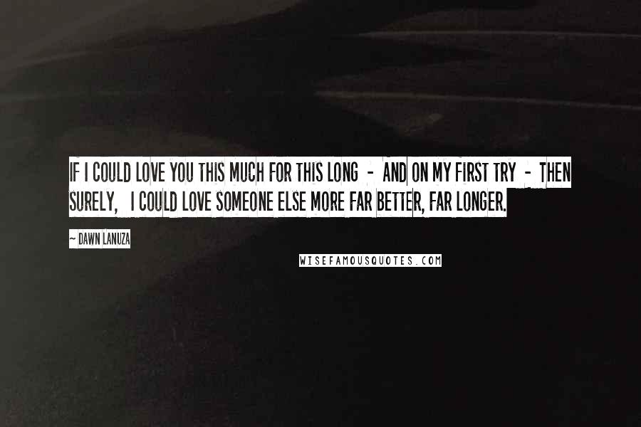 Dawn Lanuza Quotes: If I could love you this much For this long  -  And on my first try  -  Then surely,   I could love someone else more Far better, Far longer.