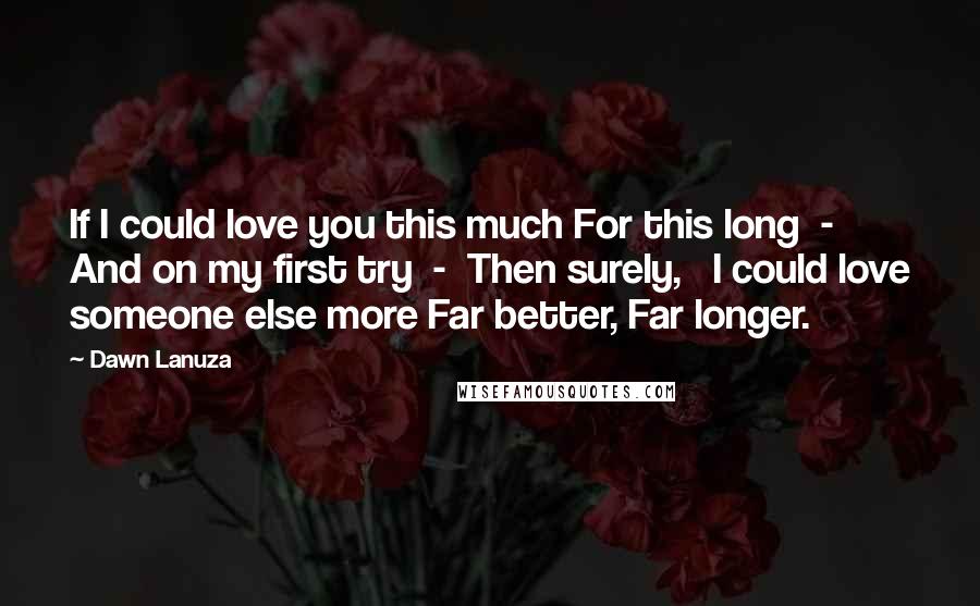 Dawn Lanuza Quotes: If I could love you this much For this long  -  And on my first try  -  Then surely,   I could love someone else more Far better, Far longer.