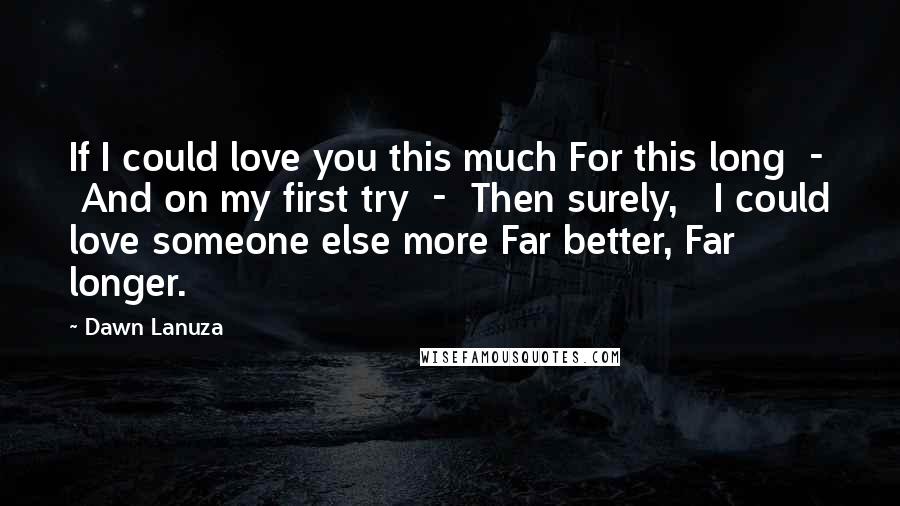 Dawn Lanuza Quotes: If I could love you this much For this long  -  And on my first try  -  Then surely,   I could love someone else more Far better, Far longer.