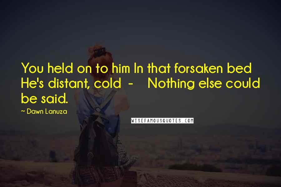 Dawn Lanuza Quotes: You held on to him In that forsaken bed He's distant, cold - Nothing else could be said.