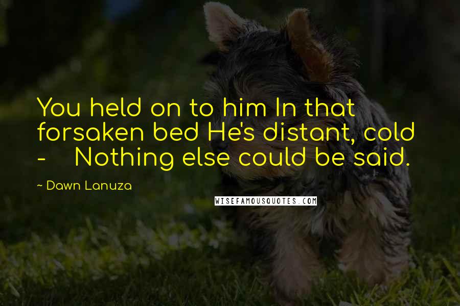 Dawn Lanuza Quotes: You held on to him In that forsaken bed He's distant, cold - Nothing else could be said.