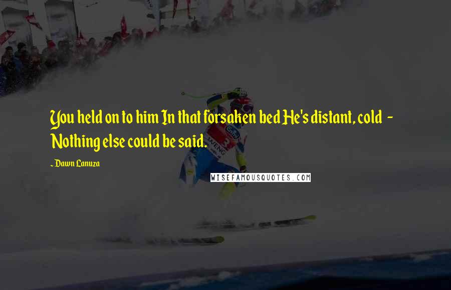 Dawn Lanuza Quotes: You held on to him In that forsaken bed He's distant, cold - Nothing else could be said.