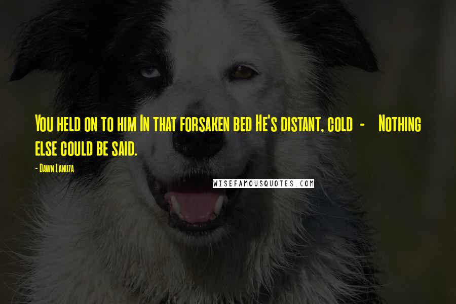 Dawn Lanuza Quotes: You held on to him In that forsaken bed He's distant, cold - Nothing else could be said.