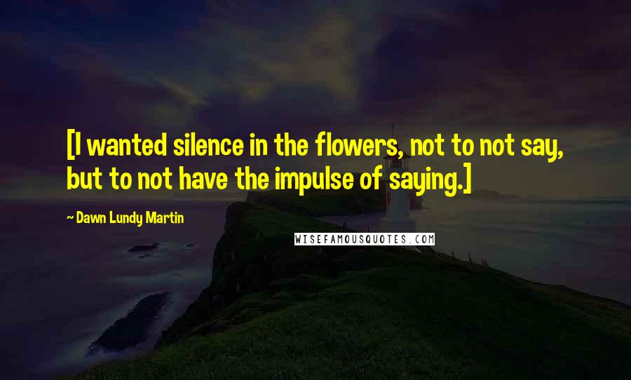 Dawn Lundy Martin Quotes: [I wanted silence in the flowers, not to not say, but to not have the impulse of saying.]