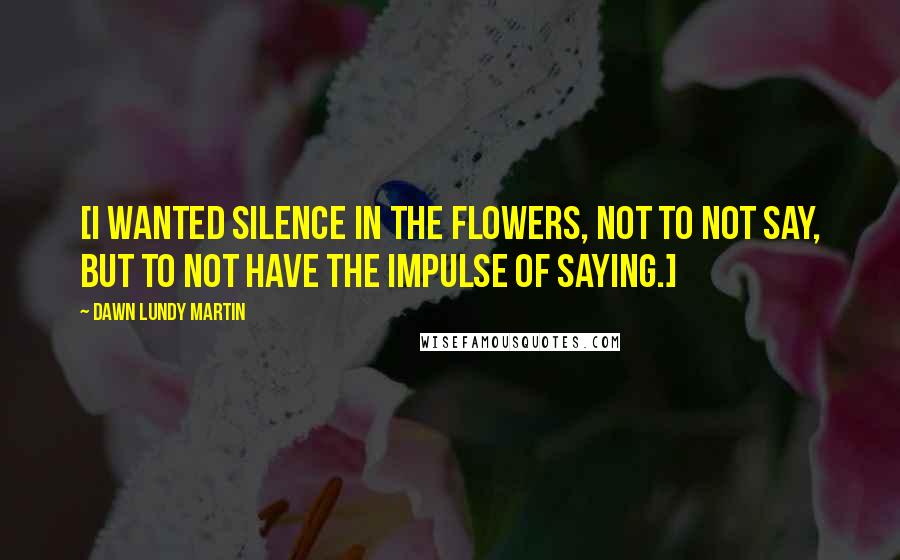 Dawn Lundy Martin Quotes: [I wanted silence in the flowers, not to not say, but to not have the impulse of saying.]