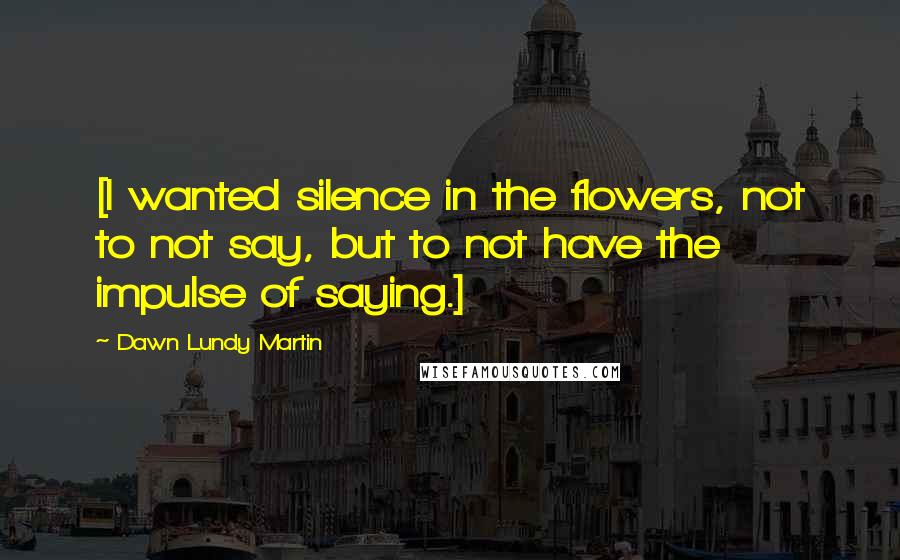 Dawn Lundy Martin Quotes: [I wanted silence in the flowers, not to not say, but to not have the impulse of saying.]