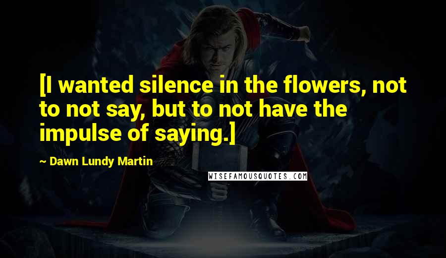 Dawn Lundy Martin Quotes: [I wanted silence in the flowers, not to not say, but to not have the impulse of saying.]