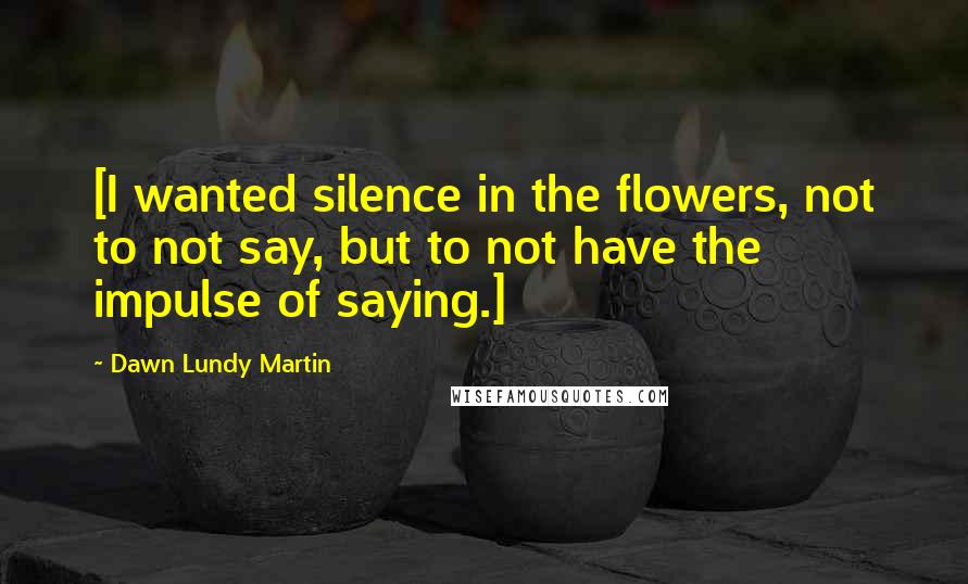 Dawn Lundy Martin Quotes: [I wanted silence in the flowers, not to not say, but to not have the impulse of saying.]