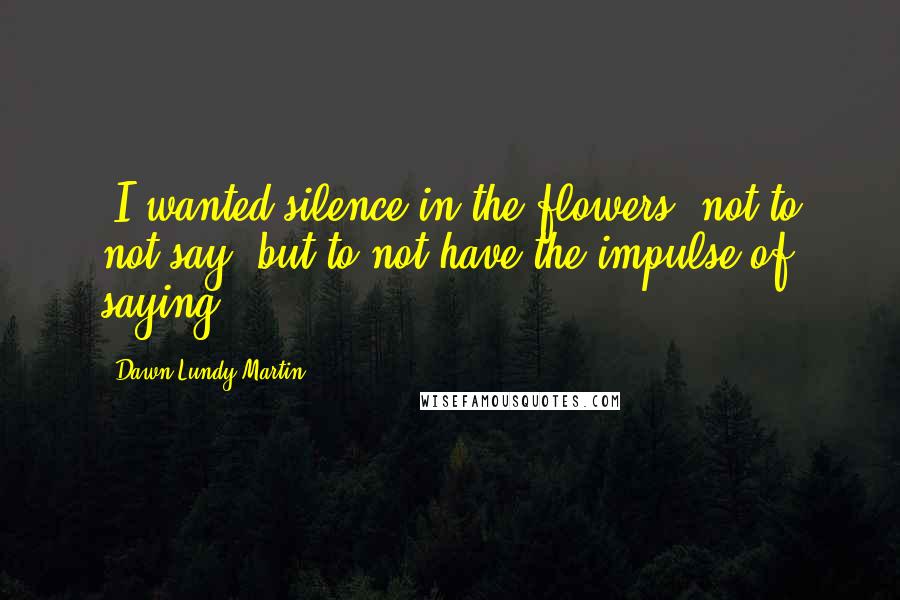 Dawn Lundy Martin Quotes: [I wanted silence in the flowers, not to not say, but to not have the impulse of saying.]