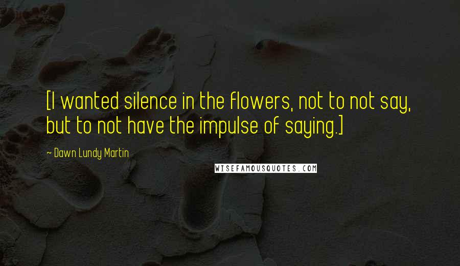 Dawn Lundy Martin Quotes: [I wanted silence in the flowers, not to not say, but to not have the impulse of saying.]