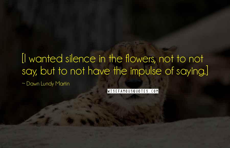 Dawn Lundy Martin Quotes: [I wanted silence in the flowers, not to not say, but to not have the impulse of saying.]