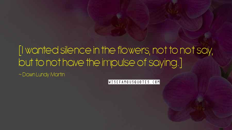 Dawn Lundy Martin Quotes: [I wanted silence in the flowers, not to not say, but to not have the impulse of saying.]