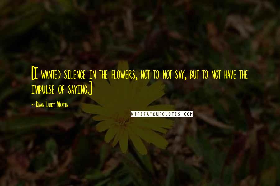 Dawn Lundy Martin Quotes: [I wanted silence in the flowers, not to not say, but to not have the impulse of saying.]