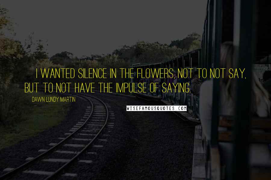 Dawn Lundy Martin Quotes: [I wanted silence in the flowers, not to not say, but to not have the impulse of saying.]