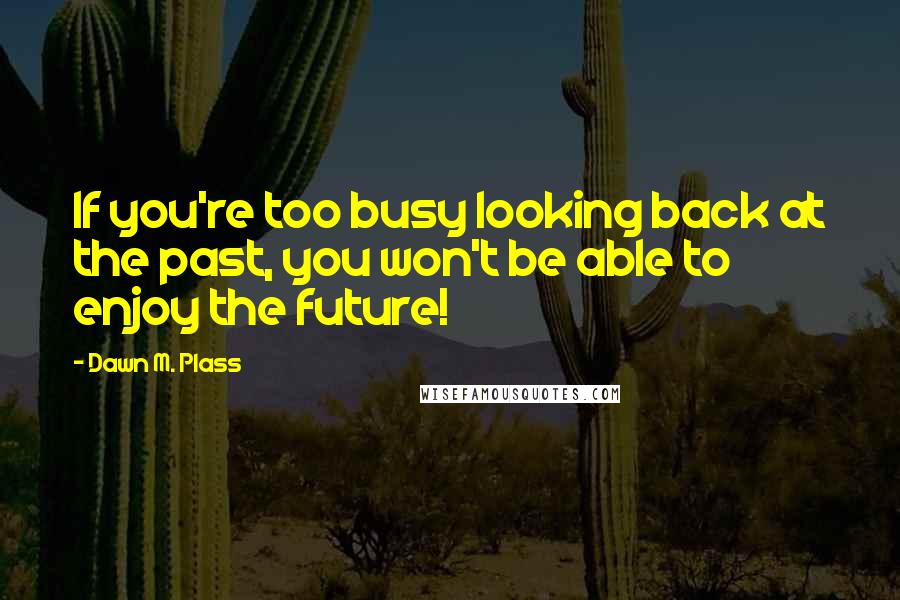 Dawn M. Plass Quotes: If you're too busy looking back at the past, you won't be able to enjoy the future!