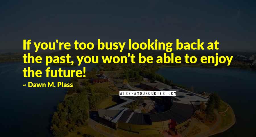 Dawn M. Plass Quotes: If you're too busy looking back at the past, you won't be able to enjoy the future!