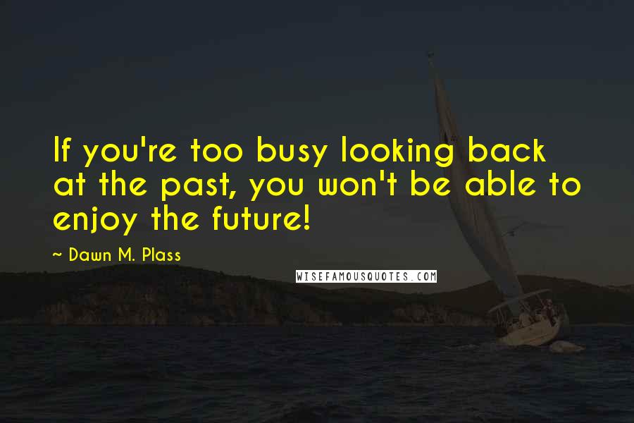 Dawn M. Plass Quotes: If you're too busy looking back at the past, you won't be able to enjoy the future!
