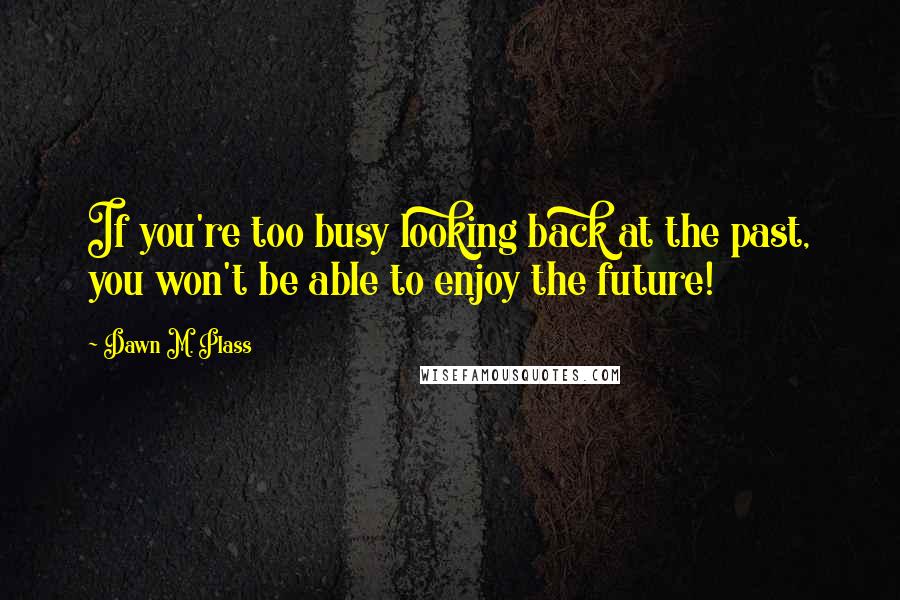 Dawn M. Plass Quotes: If you're too busy looking back at the past, you won't be able to enjoy the future!