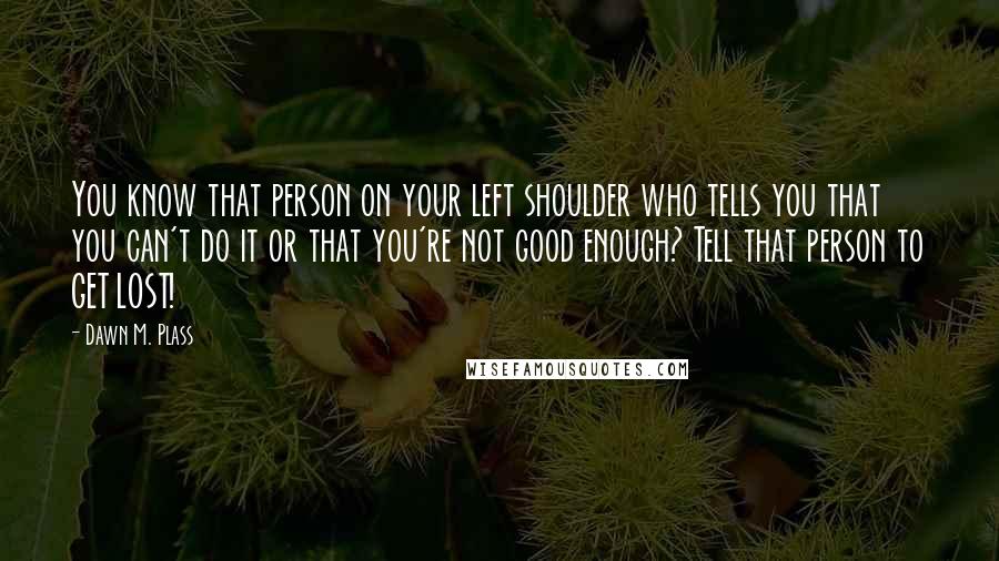 Dawn M. Plass Quotes: You know that person on your left shoulder who tells you that you can't do it or that you're not good enough? Tell that person to GET LOST!