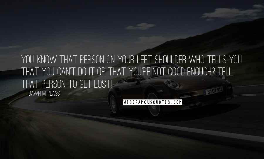 Dawn M. Plass Quotes: You know that person on your left shoulder who tells you that you can't do it or that you're not good enough? Tell that person to GET LOST!