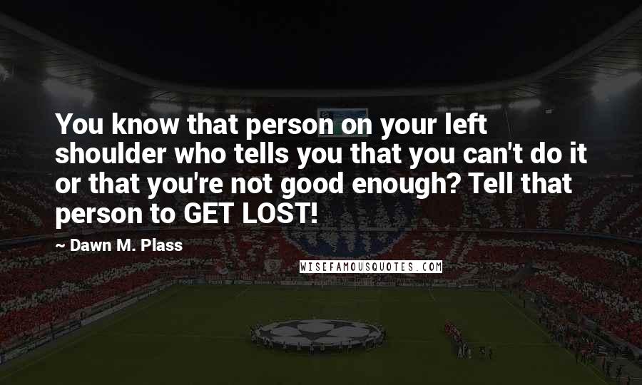 Dawn M. Plass Quotes: You know that person on your left shoulder who tells you that you can't do it or that you're not good enough? Tell that person to GET LOST!