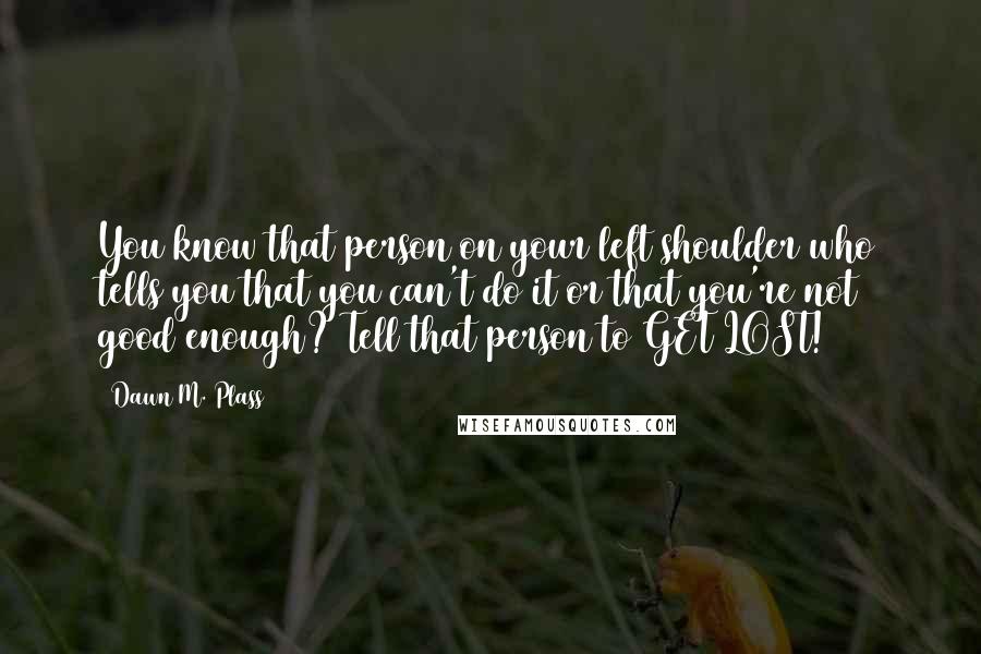 Dawn M. Plass Quotes: You know that person on your left shoulder who tells you that you can't do it or that you're not good enough? Tell that person to GET LOST!