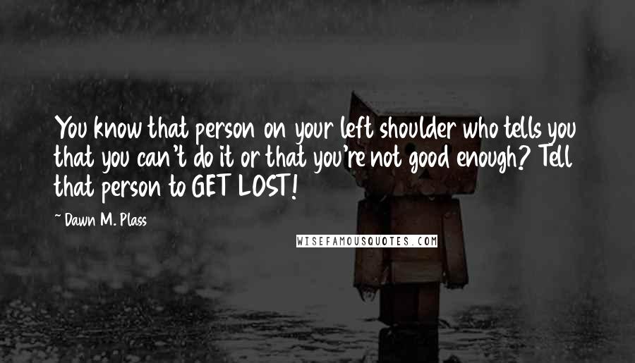 Dawn M. Plass Quotes: You know that person on your left shoulder who tells you that you can't do it or that you're not good enough? Tell that person to GET LOST!