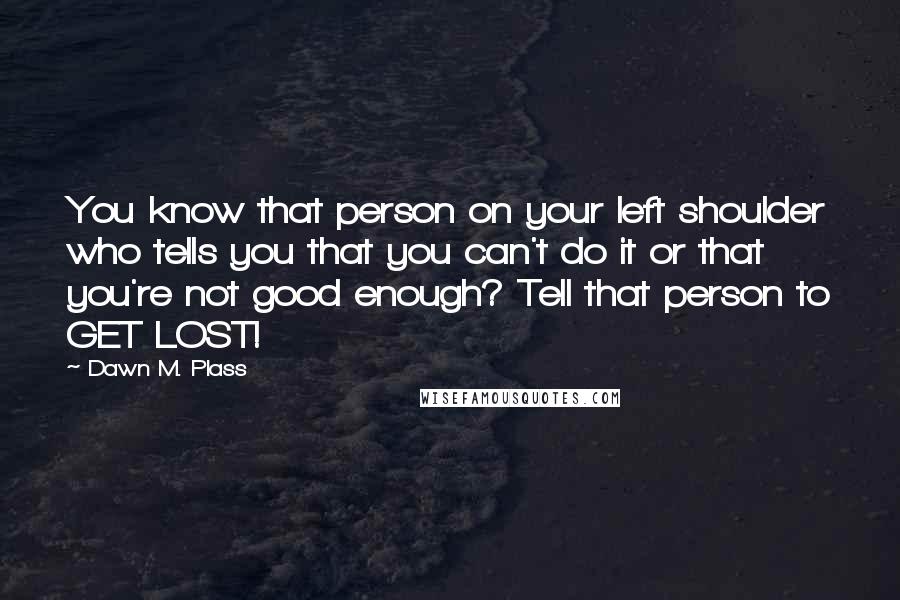 Dawn M. Plass Quotes: You know that person on your left shoulder who tells you that you can't do it or that you're not good enough? Tell that person to GET LOST!