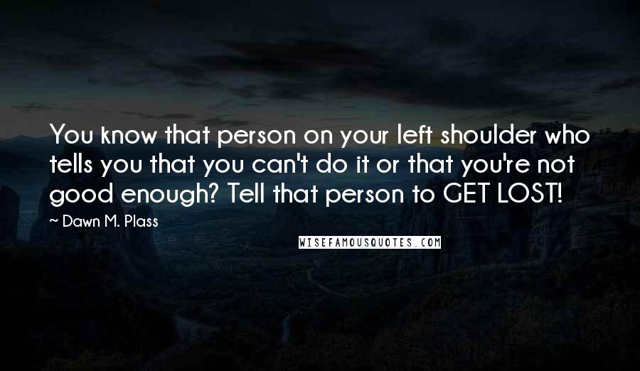 Dawn M. Plass Quotes: You know that person on your left shoulder who tells you that you can't do it or that you're not good enough? Tell that person to GET LOST!