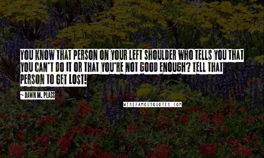Dawn M. Plass Quotes: You know that person on your left shoulder who tells you that you can't do it or that you're not good enough? Tell that person to GET LOST!