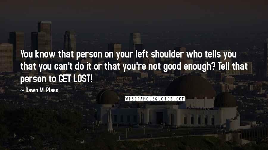 Dawn M. Plass Quotes: You know that person on your left shoulder who tells you that you can't do it or that you're not good enough? Tell that person to GET LOST!