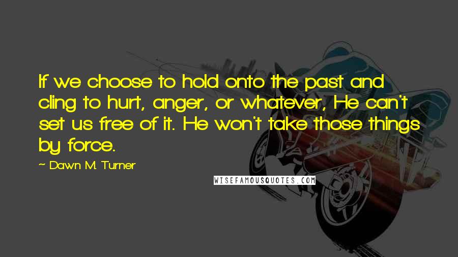 Dawn M. Turner Quotes: If we choose to hold onto the past and cling to hurt, anger, or whatever, He can't set us free of it. He won't take those things by force.