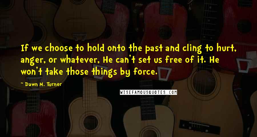 Dawn M. Turner Quotes: If we choose to hold onto the past and cling to hurt, anger, or whatever, He can't set us free of it. He won't take those things by force.