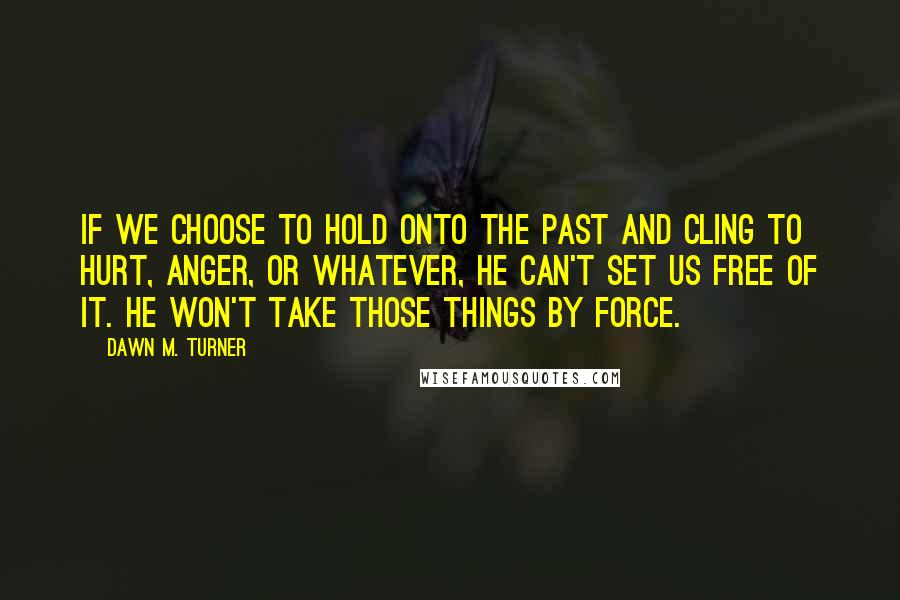 Dawn M. Turner Quotes: If we choose to hold onto the past and cling to hurt, anger, or whatever, He can't set us free of it. He won't take those things by force.